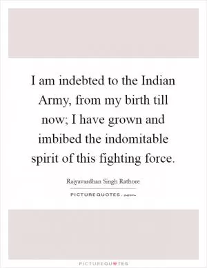 I am indebted to the Indian Army, from my birth till now; I have grown and imbibed the indomitable spirit of this fighting force Picture Quote #1