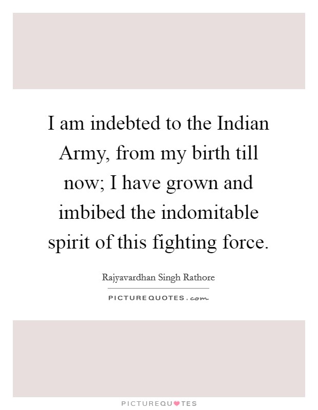 I am indebted to the Indian Army, from my birth till now; I have grown and imbibed the indomitable spirit of this fighting force. Picture Quote #1