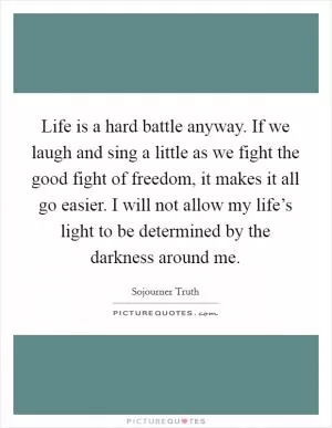 Life is a hard battle anyway. If we laugh and sing a little as we fight the good fight of freedom, it makes it all go easier. I will not allow my life’s light to be determined by the darkness around me Picture Quote #1