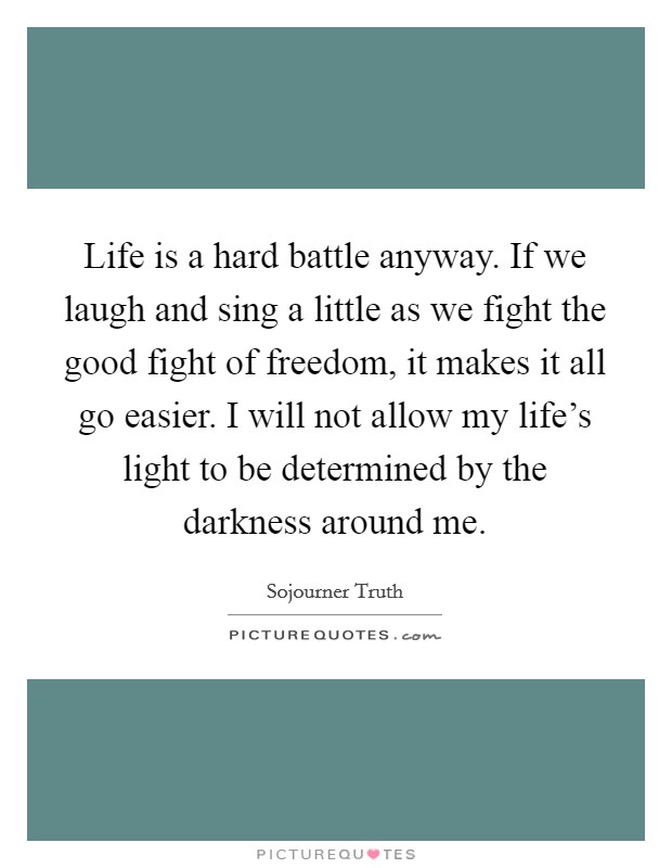 Life is a hard battle anyway. If we laugh and sing a little as we fight the good fight of freedom, it makes it all go easier. I will not allow my life's light to be determined by the darkness around me. Picture Quote #1