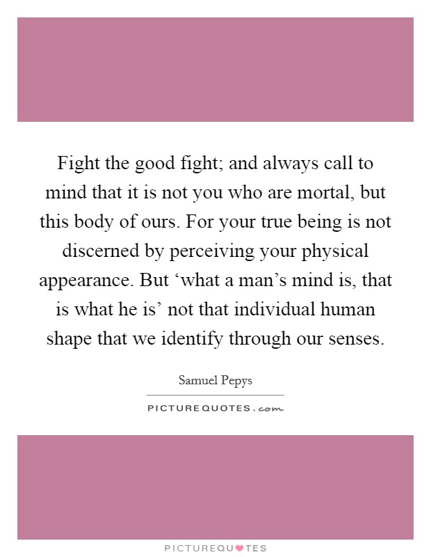 Fight the good fight; and always call to mind that it is not you who are mortal, but this body of ours. For your true being is not discerned by perceiving your physical appearance. But ‘what a man's mind is, that is what he is' not that individual human shape that we identify through our senses. Picture Quote #1