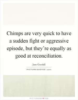 Chimps are very quick to have a sudden fight or aggressive episode, but they’re equally as good at reconciliation Picture Quote #1