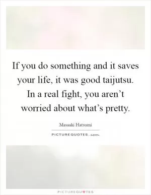 If you do something and it saves your life, it was good taijutsu. In a real fight, you aren’t worried about what’s pretty Picture Quote #1