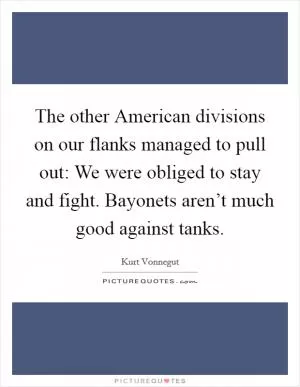 The other American divisions on our flanks managed to pull out: We were obliged to stay and fight. Bayonets aren’t much good against tanks Picture Quote #1