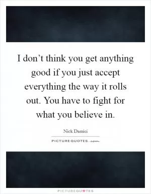I don’t think you get anything good if you just accept everything the way it rolls out. You have to fight for what you believe in Picture Quote #1