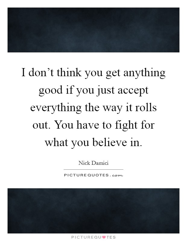 I don't think you get anything good if you just accept everything the way it rolls out. You have to fight for what you believe in. Picture Quote #1