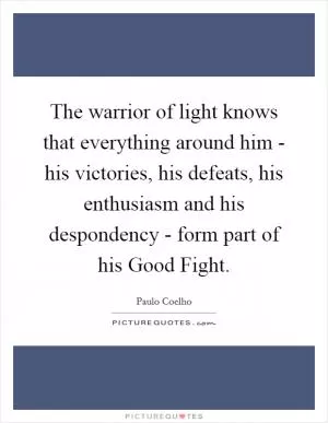 The warrior of light knows that everything around him - his victories, his defeats, his enthusiasm and his despondency - form part of his Good Fight Picture Quote #1