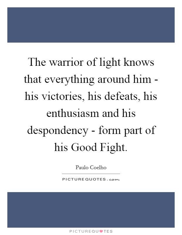 The warrior of light knows that everything around him - his victories, his defeats, his enthusiasm and his despondency - form part of his Good Fight. Picture Quote #1