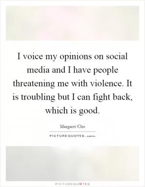 I voice my opinions on social media and I have people threatening me with violence. It is troubling but I can fight back, which is good Picture Quote #1
