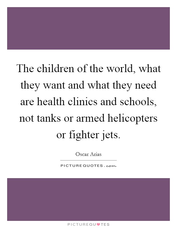 The children of the world, what they want and what they need are health clinics and schools, not tanks or armed helicopters or fighter jets. Picture Quote #1