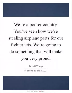 We’re a poorer country. You’ve seen how we’re stealing airplane parts for our fighter jets. We’re going to do something that will make you very proud Picture Quote #1