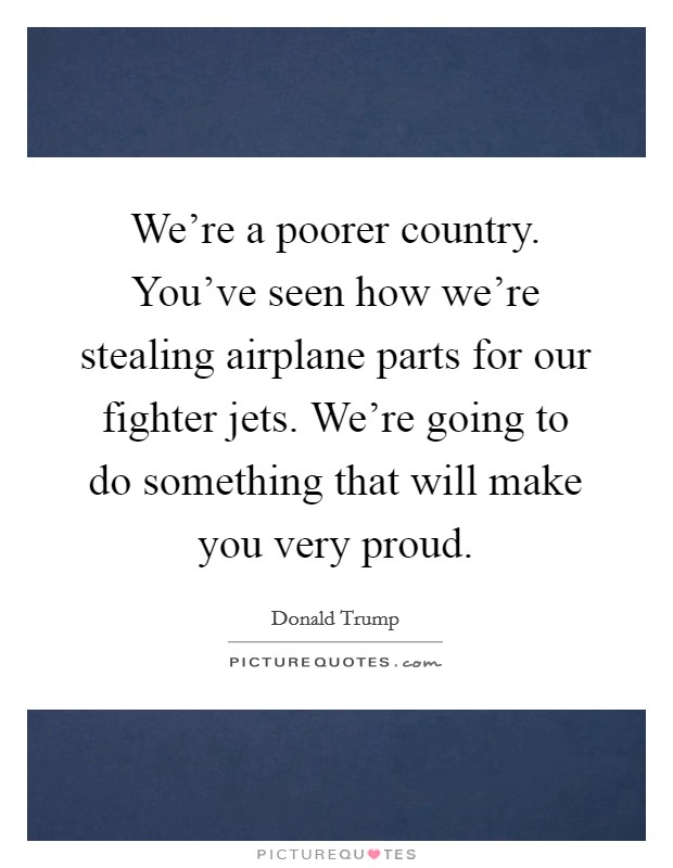 We're a poorer country. You've seen how we're stealing airplane parts for our fighter jets. We're going to do something that will make you very proud. Picture Quote #1