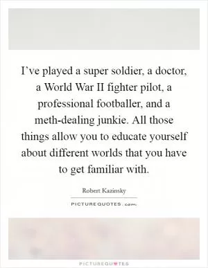 I’ve played a super soldier, a doctor, a World War II fighter pilot, a professional footballer, and a meth-dealing junkie. All those things allow you to educate yourself about different worlds that you have to get familiar with Picture Quote #1
