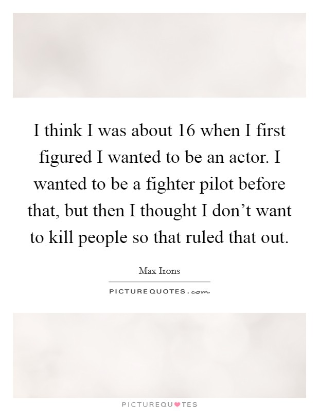I think I was about 16 when I first figured I wanted to be an actor. I wanted to be a fighter pilot before that, but then I thought I don’t want to kill people so that ruled that out Picture Quote #1
