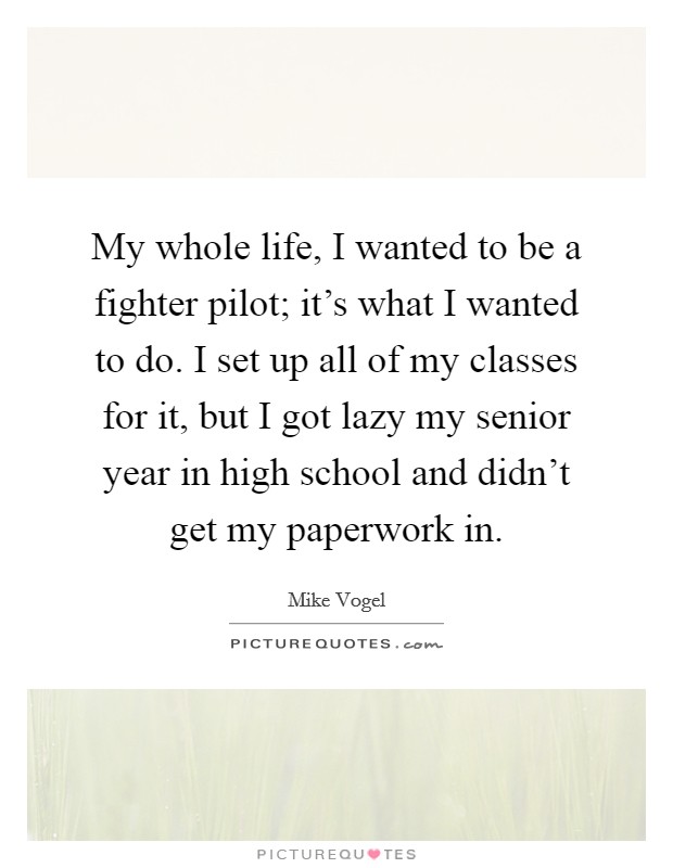 My whole life, I wanted to be a fighter pilot; it’s what I wanted to do. I set up all of my classes for it, but I got lazy my senior year in high school and didn’t get my paperwork in Picture Quote #1