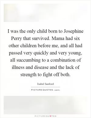 I was the only child born to Josephine Perry that survived. Mama had six other children before me, and all had passed very quickly and very young, all succumbing to a combination of illness and disease and the lack of strength to fight off both Picture Quote #1