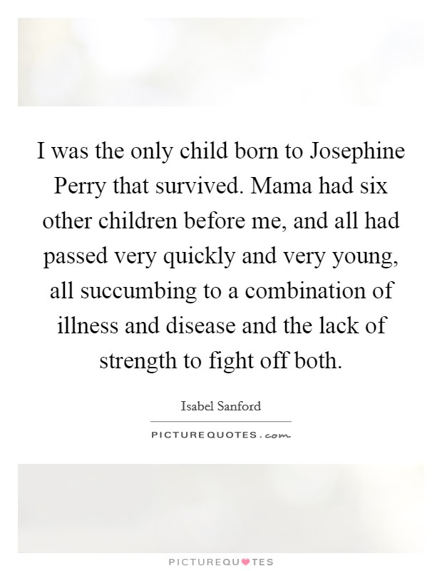 I was the only child born to Josephine Perry that survived. Mama had six other children before me, and all had passed very quickly and very young, all succumbing to a combination of illness and disease and the lack of strength to fight off both. Picture Quote #1