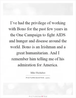 I’ve had the privilege of working with Bono for the past few years in the One Campaign to fight AIDS and hunger and disease around the world. Bono is an Irishman and a great humanitarian. And I remember him telling me of his admiration for America Picture Quote #1