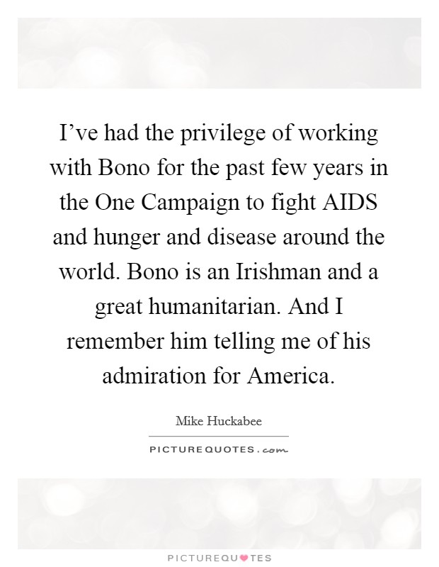 I've had the privilege of working with Bono for the past few years in the One Campaign to fight AIDS and hunger and disease around the world. Bono is an Irishman and a great humanitarian. And I remember him telling me of his admiration for America. Picture Quote #1