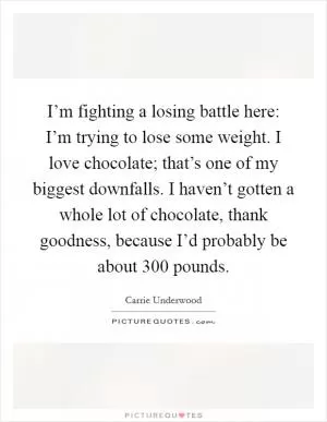 I’m fighting a losing battle here: I’m trying to lose some weight. I love chocolate; that’s one of my biggest downfalls. I haven’t gotten a whole lot of chocolate, thank goodness, because I’d probably be about 300 pounds Picture Quote #1