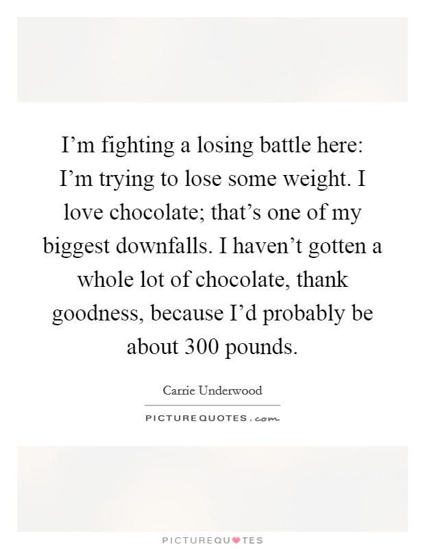 I'm fighting a losing battle here: I'm trying to lose some weight. I love chocolate; that's one of my biggest downfalls. I haven't gotten a whole lot of chocolate, thank goodness, because I'd probably be about 300 pounds. Picture Quote #1
