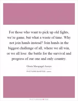 For those who want to pick up old fights, we’re game, but what a waste of time. Why not join hands instead? Join hands in the biggest challenge of all, where we all win, or we all lose: the battle for the survival and progress of our one and only country Picture Quote #1