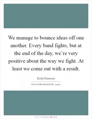 We manage to bounce ideas off one another. Every band fights, but at the end of the day, we’re very positive about the way we fight. At least we come out with a result Picture Quote #1