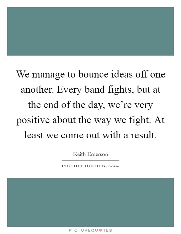 We manage to bounce ideas off one another. Every band fights, but at the end of the day, we're very positive about the way we fight. At least we come out with a result. Picture Quote #1