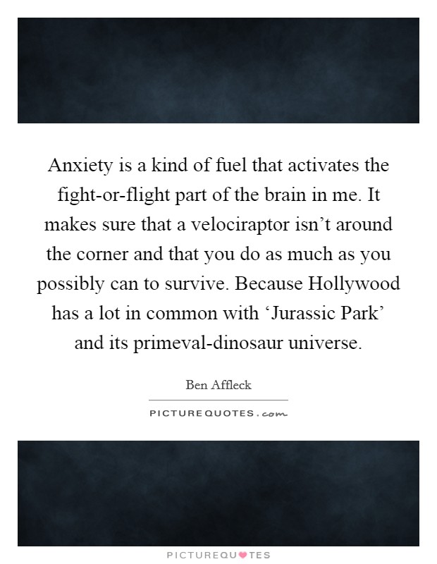 Anxiety is a kind of fuel that activates the fight-or-flight part of the brain in me. It makes sure that a velociraptor isn't around the corner and that you do as much as you possibly can to survive. Because Hollywood has a lot in common with ‘Jurassic Park' and its primeval-dinosaur universe. Picture Quote #1