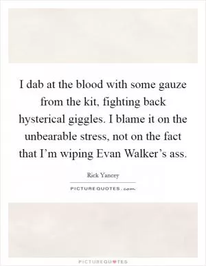 I dab at the blood with some gauze from the kit, fighting back hysterical giggles. I blame it on the unbearable stress, not on the fact that I’m wiping Evan Walker’s ass Picture Quote #1