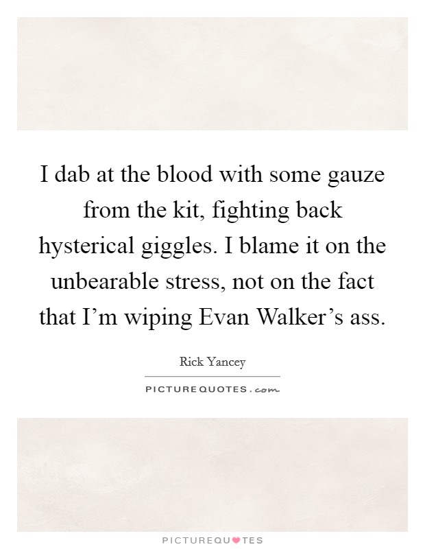 I dab at the blood with some gauze from the kit, fighting back hysterical giggles. I blame it on the unbearable stress, not on the fact that I'm wiping Evan Walker's ass. Picture Quote #1