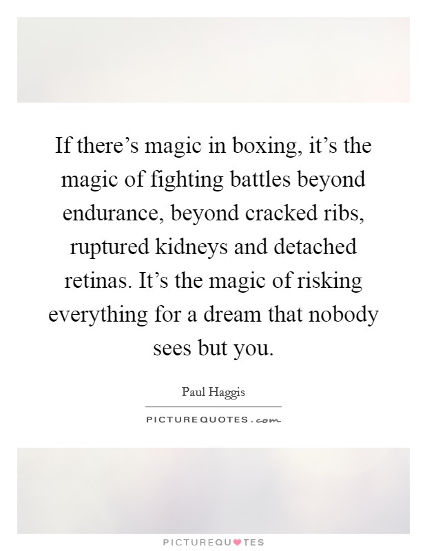 If there's magic in boxing, it's the magic of fighting battles beyond endurance, beyond cracked ribs, ruptured kidneys and detached retinas. It's the magic of risking everything for a dream that nobody sees but you. Picture Quote #1