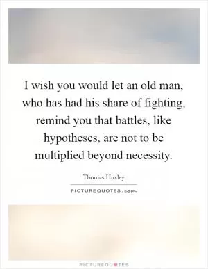 I wish you would let an old man, who has had his share of fighting, remind you that battles, like hypotheses, are not to be multiplied beyond necessity Picture Quote #1