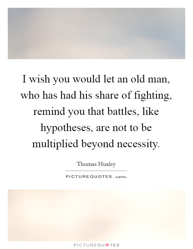 I wish you would let an old man, who has had his share of fighting, remind you that battles, like hypotheses, are not to be multiplied beyond necessity. Picture Quote #1