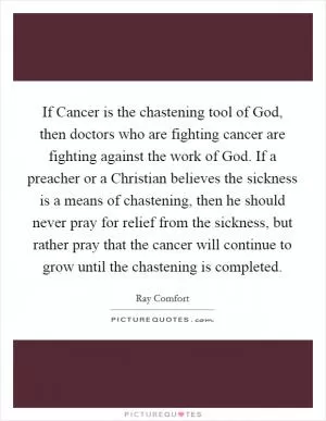 If Cancer is the chastening tool of God, then doctors who are fighting cancer are fighting against the work of God. If a preacher or a Christian believes the sickness is a means of chastening, then he should never pray for relief from the sickness, but rather pray that the cancer will continue to grow until the chastening is completed Picture Quote #1