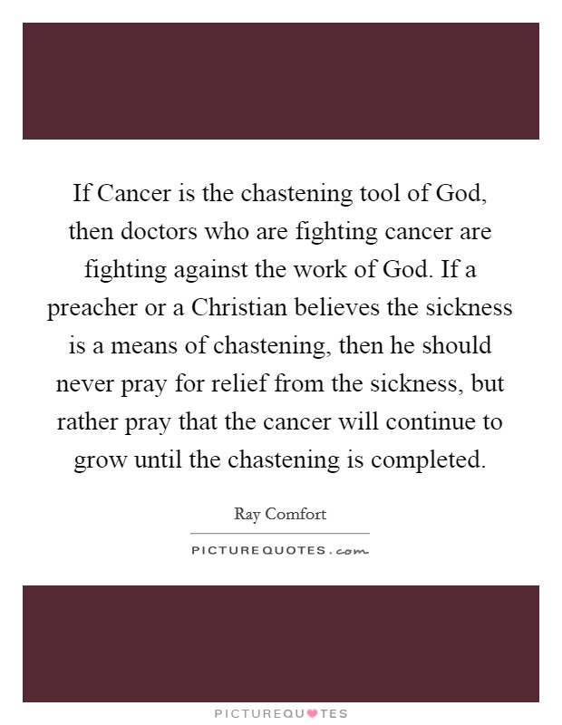 If Cancer is the chastening tool of God, then doctors who are fighting cancer are fighting against the work of God. If a preacher or a Christian believes the sickness is a means of chastening, then he should never pray for relief from the sickness, but rather pray that the cancer will continue to grow until the chastening is completed. Picture Quote #1