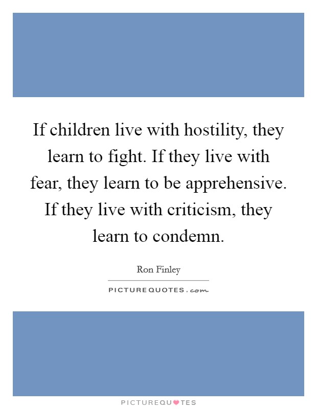 If children live with hostility, they learn to fight. If they live with fear, they learn to be apprehensive. If they live with criticism, they learn to condemn. Picture Quote #1