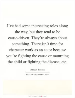 I’ve had some interesting roles along the way, but they tend to be cause-driven. They’re always about something. There isn’t time for character work as an actor because you’re fighting the cause or mourning the child or fighting the disease, etc Picture Quote #1