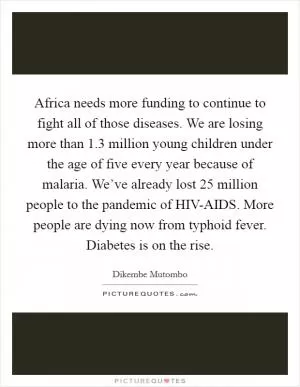 Africa needs more funding to continue to fight all of those diseases. We are losing more than 1.3 million young children under the age of five every year because of malaria. We’ve already lost 25 million people to the pandemic of HIV-AIDS. More people are dying now from typhoid fever. Diabetes is on the rise Picture Quote #1
