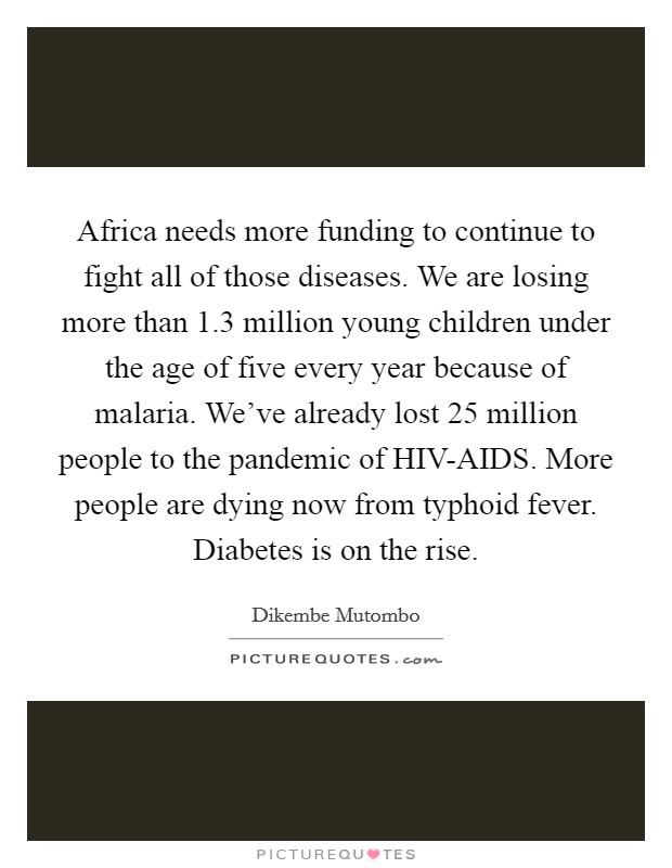 Africa needs more funding to continue to fight all of those diseases. We are losing more than 1.3 million young children under the age of five every year because of malaria. We've already lost 25 million people to the pandemic of HIV-AIDS. More people are dying now from typhoid fever. Diabetes is on the rise. Picture Quote #1