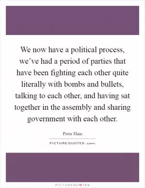 We now have a political process, we’ve had a period of parties that have been fighting each other quite literally with bombs and bullets, talking to each other, and having sat together in the assembly and sharing government with each other Picture Quote #1
