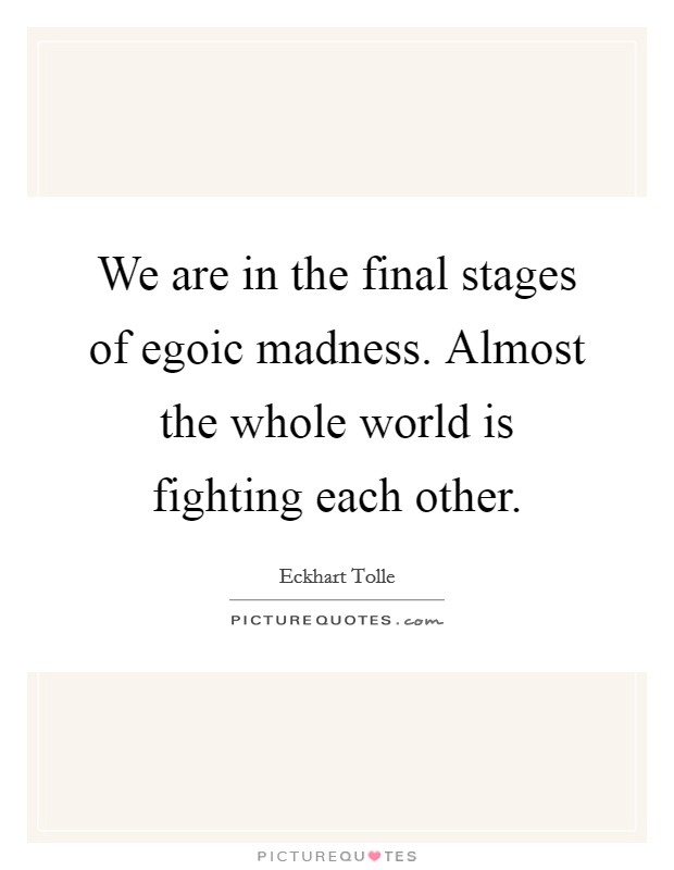 We are in the final stages of egoic madness. Almost the whole world is fighting each other. Picture Quote #1