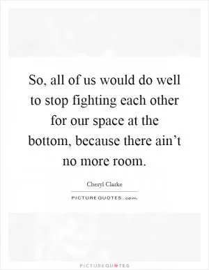 So, all of us would do well to stop fighting each other for our space at the bottom, because there ain’t no more room Picture Quote #1