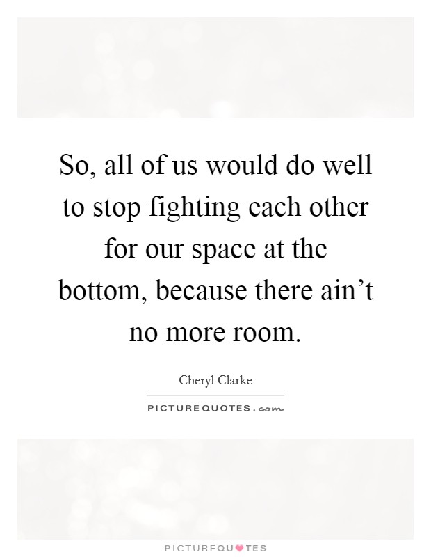 So, all of us would do well to stop fighting each other for our space at the bottom, because there ain't no more room. Picture Quote #1
