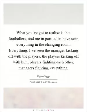 What you’ve got to realise is that footballers, and me in particular, have seen everything in the changing room. Everything. I’ve seen the manager kicking off with the players, the players kicking off with him, players fighting each other, managers fighting, everything Picture Quote #1