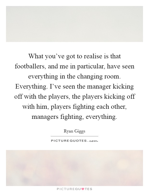 What you've got to realise is that footballers, and me in particular, have seen everything in the changing room. Everything. I've seen the manager kicking off with the players, the players kicking off with him, players fighting each other, managers fighting, everything. Picture Quote #1