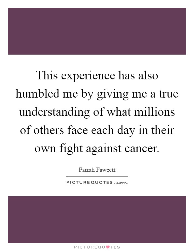 This experience has also humbled me by giving me a true understanding of what millions of others face each day in their own fight against cancer. Picture Quote #1