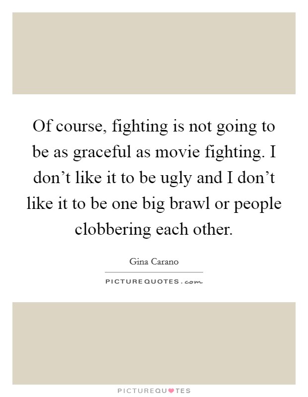 Of course, fighting is not going to be as graceful as movie fighting. I don't like it to be ugly and I don't like it to be one big brawl or people clobbering each other. Picture Quote #1