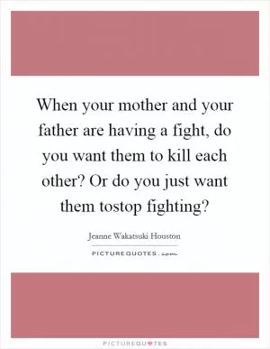 When your mother and your father are having a fight, do you want them to kill each other? Or do you just want them tostop fighting? Picture Quote #1
