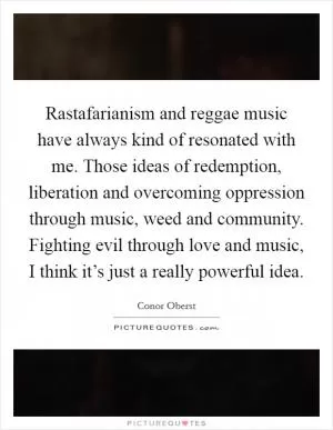 Rastafarianism and reggae music have always kind of resonated with me. Those ideas of redemption, liberation and overcoming oppression through music, weed and community. Fighting evil through love and music, I think it’s just a really powerful idea Picture Quote #1